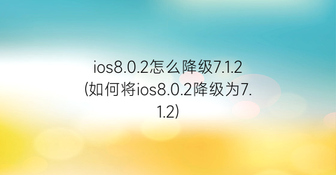 “ios8.0.2怎么降级7.1.2(如何将ios8.0.2降级为7.1.2)