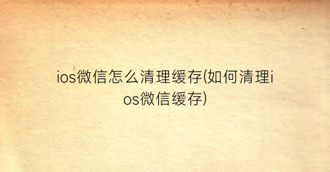 “ios微信怎么清理缓存(如何清理ios微信缓存)