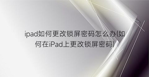 “ipad如何更改锁屏密码怎么办(如何在iPad上更改锁屏密码)