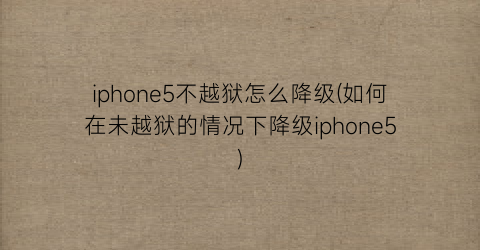 “iphone5不越狱怎么降级(如何在未越狱的情况下降级iphone5)