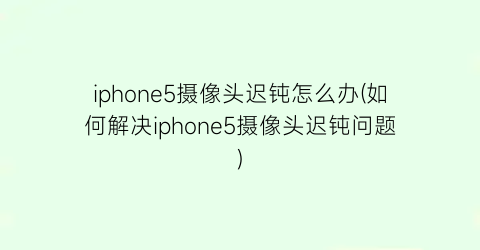 iphone5摄像头迟钝怎么办(如何解决iphone5摄像头迟钝问题)