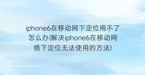 iphone6在移动网下定位用不了怎么办(解决iphone6在移动网络下定位无法使用的方法)