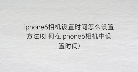 “iphone6相机设置时间怎么设置方法(如何在iphone6相机中设置时间)