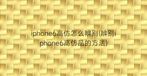 “iphone6高仿怎么辨别(辨别iphone6高仿品的方法)