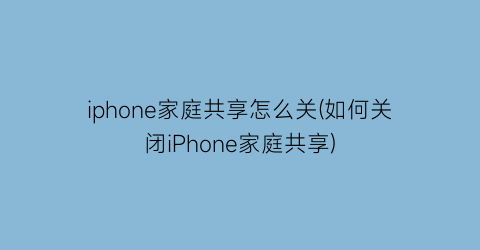 iphone家庭共享怎么关(如何关闭iPhone家庭共享)