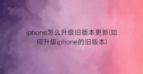 “iphone怎么升级旧版本更新(如何升级iphone的旧版本)