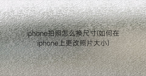 iphone拍照怎么换尺寸(如何在iphone上更改照片大小)