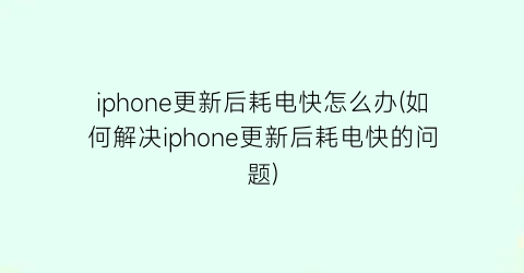 iphone更新后耗电快怎么办(如何解决iphone更新后耗电快的问题)