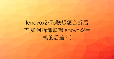 lenovox2-To联想怎么拆后盖(如何拆卸联想lenovox2手机的后盖？)