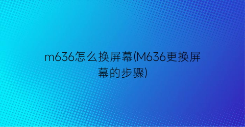 m636怎么换屏幕(M636更换屏幕的步骤)