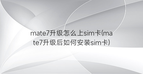 “mate7升级怎么上sim卡(mate7升级后如何安装sim卡)