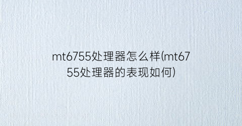 mt6755处理器怎么样(mt6755处理器的表现如何)