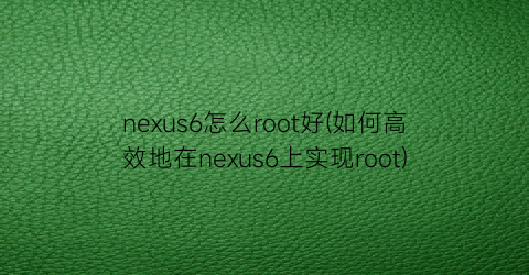 nexus6怎么root好(如何高效地在nexus6上实现root)