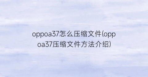 “oppoa37怎么压缩文件(oppoa37压缩文件方法介绍)