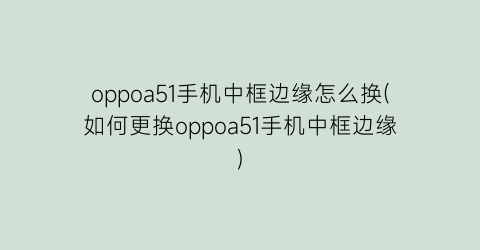 oppoa51手机中框边缘怎么换(如何更换oppoa51手机中框边缘)