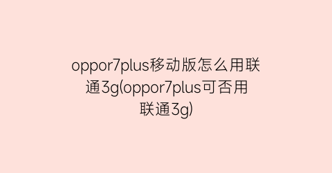 oppor7plus移动版怎么用联通3g(oppor7plus可否用联通3g)