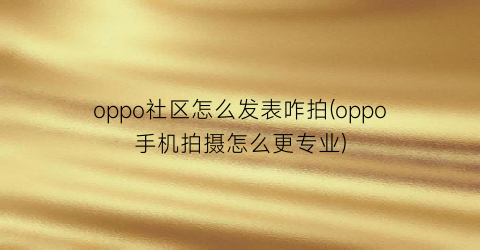 “oppo社区怎么发表咋拍(oppo手机拍摄怎么更专业)