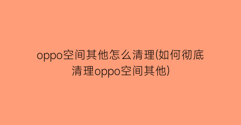 oppo空间其他怎么清理(如何彻底清理oppo空间其他)