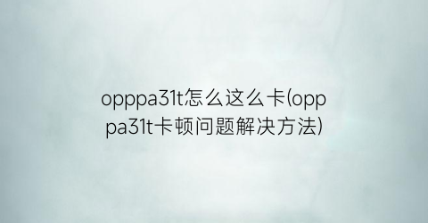 opppa31t怎么这么卡(opppa31t卡顿问题解决方法)