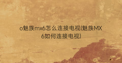 o魅族mx6怎么连接电视(魅族MX6如何连接电视)