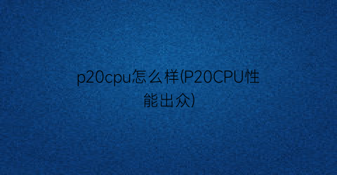 p20cpu怎么样(P20CPU性能出众)