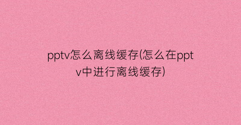 pptv怎么离线缓存(怎么在pptv中进行离线缓存)