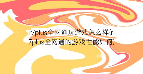 r7plus全网通玩游戏怎么样(r7plus全网通的游戏性能如何)