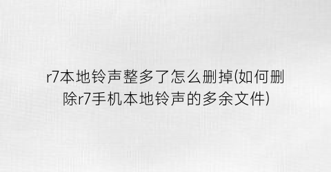 r7本地铃声整多了怎么删掉(如何删除r7手机本地铃声的多余文件)