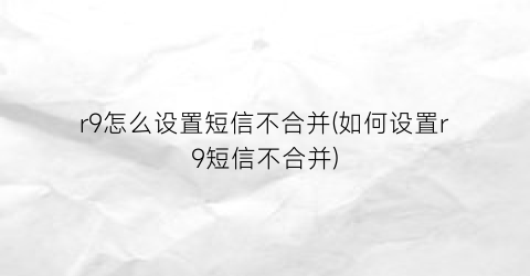 “r9怎么设置短信不合并(如何设置r9短信不合并)