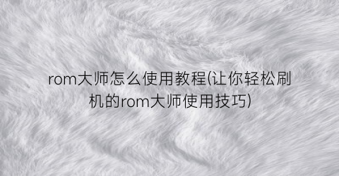 rom大师怎么使用教程(让你轻松刷机的rom大师使用技巧)