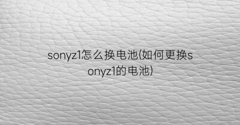 “sonyz1怎么换电池(如何更换sonyz1的电池)