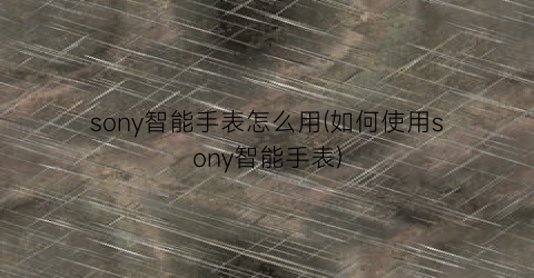 “sony智能手表怎么用(如何使用sony智能手表)