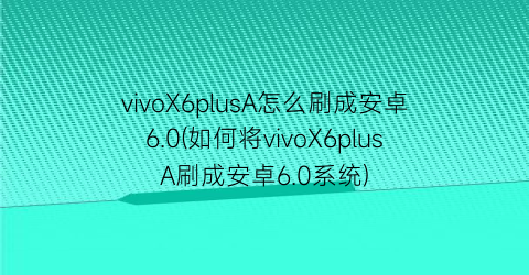 vivoX6plusA怎么刷成安卓6.0(如何将vivoX6plusA刷成安卓6.0系统)