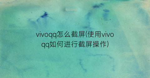 vivoqq怎么截屏(使用vivoqq如何进行截屏操作)