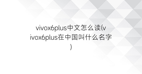 vivox6plus中文怎么读(vivox6plus在中国叫什么名字)