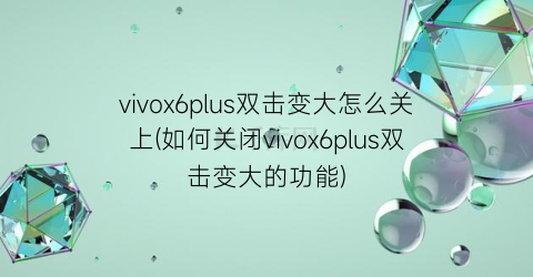 “vivox6plus双击变大怎么关上(如何关闭vivox6plus双击变大的功能)