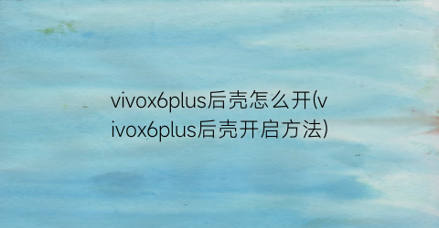 vivox6plus后壳怎么开(vivox6plus后壳开启方法)