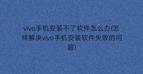 vivo手机安装不了软件怎么办(怎样解决vivo手机安装软件失败的问题)