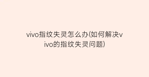 vivo指纹失灵怎么办(如何解决vivo的指纹失灵问题)