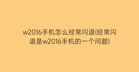 w2016手机怎么经常闪退(经常闪退是w2016手机的一个问题)