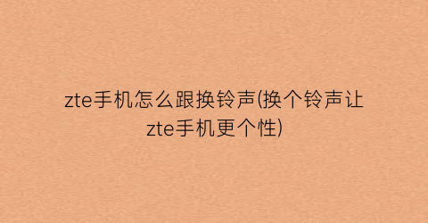 “zte手机怎么跟换铃声(换个铃声让zte手机更个性)