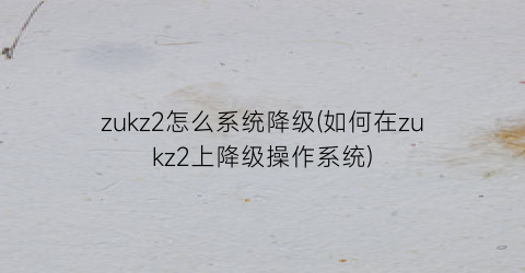 “zukz2怎么系统降级(如何在zukz2上降级操作系统)