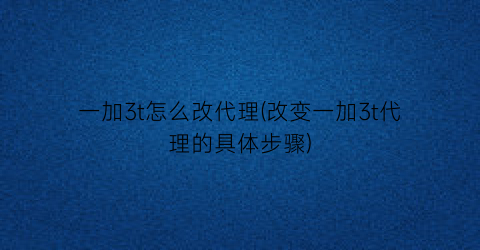 一加3t怎么改代理(改变一加3t代理的具体步骤)