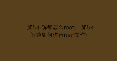 一加5不解锁怎么root(一加5不解锁如何进行root操作)