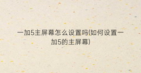 一加5主屏幕怎么设置吗(如何设置一加5的主屏幕)