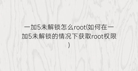 “一加5未解锁怎么root(如何在一加5未解锁的情况下获取root权限)