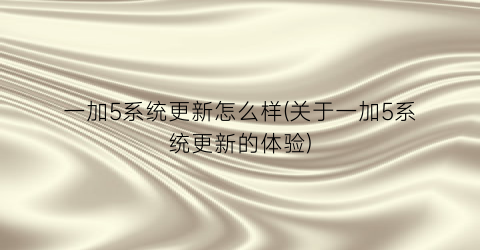 “一加5系统更新怎么样(关于一加5系统更新的体验)