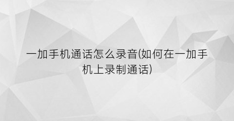 “一加手机通话怎么录音(如何在一加手机上录制通话)