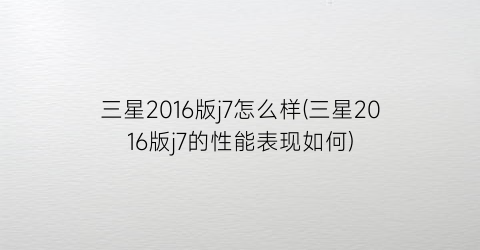 三星2016版j7怎么样(三星2016版j7的性能表现如何)