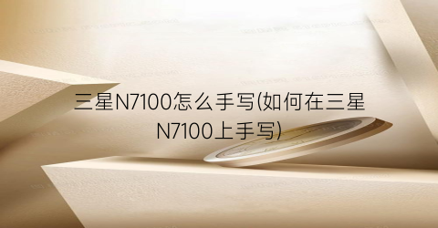 三星N7100怎么手写(如何在三星N7100上手写)